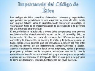 Los códigos de ética permiten determinar patrones y expectativas 
que pueden ser previsibles en una empresa. A pesar de ello, existe 
aún un gran debate sobre la importancia de contar con un código. La 
valorización final de la implementación le corresponde a la gerencia 
de una empresa en particular. 
El entendimiento relacionado a cómo debe comportarse una persona 
en determinadas situaciones es la razón por la cual un código ético es 
importante. Si bien se trata de conocer las diferencias entre lo 
correcto y lo incorrecto, lo bueno y lo malo, y lo justo o injusto, un 
buen código ético permite que los individuos alcancen los más altos 
estándares dentro de un determinado comportamiento o acción. 
Además Fortalece la cultura ética de las Empresas, ayuda a priorizar 
principios y valores de la empresa, establece que es lo que la 
compañía espera de sus colaboradores y que es lo que ellos pueden 
esperar de la compañía. El Código de Ética es una guía a seguir para 
la toma de decisiones, independientemente del nivel que sea. 
 