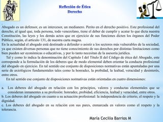 . 
Abogado es un defensor, es un intercesor, un medianero. Perito en el derecho positivo. Este profesional del 
derecho, al igual que, toda persona, todo venezolano, tiene el deber de cumplir y acatar lo que dicta nuestra 
Constitución, las leyes y los demás actos que en ejercicio de sus funciones dicten los órganos del Poder 
Público, según, el artículo 131, de nuestra carta magna. 
En la actualidad el abogado está destinado a defender o asistir a los sectores más vulnerables de la sociedad, 
ya que existen diversas personas que no tiene conocimiento de sus derechos por distintas limitaciones como 
bien pueden ser económicas o educativas, y por lo tanto necesitan de la asesoría jurídica. 
Tal y como lo indica la denominación del Capítulo I del Título II del Código de ética del Abogado, este 
corresponde a la formulación de los deberes que de modo elemental deben orientar la conducta profesional 
del abogado en ejercicio. En tal sentido ese conjunto de disposiciones normativas están apuntaladas por una 
serie de axiológicos fundamentales tales como la honradez, la probidad, la lealtad, veracidad y desinterés, 
entre otros. 
En tal sentido ese conjunto de disposiciones normativas están orientadas en cuatro dimensiones: 
a. Los deberes del abogado en relación con los principios, valores y conductas elementales que se 
consideran inmanentes a su profesión: honradez, probidad, eficiencia, lealtad y veracidad, entre otros. 
b. Los deberes del abogado en cuanto a su actuación profesional: la independencia de criterio, el respeto y la 
dignidad. 
c. Los deberes del abogado en su relación con sus pares, enmarcada en valores como el respeto y la 
tolerancia. 
María Cecilia Barrios M 
 
