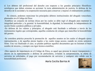 d. Los deberes del profesional del derecho con respecto a los grandes principios filosóficos-axiológicos 
que deben orientan su accionar: la recta administración de justicia, la defensa de los 
derechos de la sociedad y la cooperación necesaria para conservar y mejorar el ordenamiento jurídico. 
En síntesis, podemos mencionar los principales deberes institucionales del abogado venezolano, 
plasmados en el Código de Ética: 
-Establece un conjunto de normas éticas por las cuales se debe regir el abogado para mantener la 
integridad particular y la gremial: la honorabilidad, la dignidad, la honestidad, la independencia de 
acción frente a poderes públicos y privados. 
-En defensa de los valores y principios, el abogado está facultado a enfrentar a través de los 
instrumentos legales que correspondan, aquellas conductas de colegas que mancillen la honorabilidad 
del gremio. 
-Se considera práctica proscrita la promoción de aquellos asuntos en los cuales el abogado ejerce 
representación, o de aquellas piezas legales a las cuales tenga acceso, cuando no exista sentencia 
firme. Una vez finalizado el caso, se pueden publicar aquellos documentos que no lesionen el buen 
nombre de terceros, y siempre con rigor técnico-científico. 
-Otro aspecto de importancia en el Código de Ética, es aquel que procura la mayor transparencia y 
decoro en la representación o defensa de particulares, evitando la autopromoción, la oferta de 
servicios no solicitados, el pago por recomendación de servicios y cualquier otro reñido con la 
honorabilidad profesional. 
María Cecilia Barrios M 
 