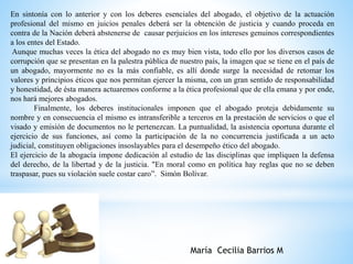 En sintonía con lo anterior y con los deberes esenciales del abogado, el objetivo de la actuación 
profesional del mismo en juicios penales deberá ser la obtención de justicia y cuando proceda en 
contra de la Nación deberá abstenerse de causar perjuicios en los intereses genuinos correspondientes 
a los entes del Estado. 
Aunque muchas veces la ética del abogado no es muy bien vista, todo ello por los diversos casos de 
corrupción que se presentan en la palestra pública de nuestro país, la imagen que se tiene en el país de 
un abogado, mayormente no es la más confiable, es allí donde surge la necesidad de retomar los 
valores y principios éticos que nos permitan ejercer la misma, con un gran sentido de responsabilidad 
y honestidad, de ésta manera actuaremos conforme a la ética profesional que de ella emana y por ende, 
nos hará mejores abogados. 
Finalmente, los deberes institucionales imponen que el abogado proteja debidamente su 
nombre y en consecuencia el mismo es intransferible a terceros en la prestación de servicios o que el 
visado y emisión de documentos no le pertenezcan. La puntualidad, la asistencia oportuna durante el 
ejercicio de sus funciones, así como la participación de la no concurrencia justificada a un acto 
judicial, constituyen obligaciones insoslayables para el desempeño ético del abogado. 
El ejercicio de la abogacía impone dedicación al estudio de las disciplinas que impliquen la defensa 
del derecho, de la libertad y de la justicia. "En moral como en política hay reglas que no se deben 
traspasar, pues su violación suele costar caro”. Simón Bolívar. 
María Cecilia Barrios M 
