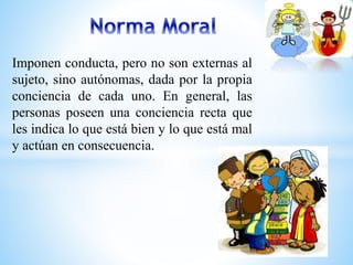 Imponen conducta, pero no son externas al 
sujeto, sino autónomas, dada por la propia 
conciencia de cada uno. En general, las 
personas poseen una conciencia recta que 
les indica lo que está bien y lo que está mal 
y actúan en consecuencia. 
 
