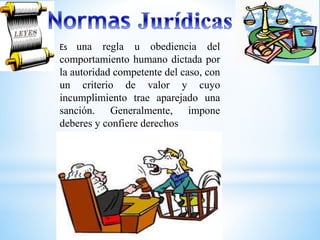 Es una regla u obediencia del 
comportamiento humano dictada por 
la autoridad competente del caso, con 
un criterio de valor y cuyo 
incumplimiento trae aparejado una 
sanción. Generalmente, impone 
deberes y confiere derechos 
 