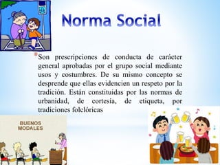 *Son prescripciones de conducta de carácter 
general aprobadas por el grupo social mediante 
usos y costumbres. De su mismo concepto se 
desprende que ellas evidencien un respeto por la 
tradición. Están constituidas por las normas de 
urbanidad, de cortesía, de etiqueta, por 
tradiciones folclóricas 
 