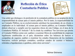Una señal que distingue a la profesión de la contaduría pública es su aceptación de la 
responsabilidad de actuar para el interés público. Por lo tanto, la responsabilidad de 
un Contador Público, no es exclusivamente satisfacer las necesidades de un cliente o 
empleador en lo individual. Al actuar para el interés público, un Contador Público 
deberá observar y cumplir con los requisitos éticos de este Código, en el área de la 
Contaduría Pública. El Artículo 7 de la citada ley establece “los servicios que presta 
el Contador Público como son: auditar o examinar libros de contabilidad de empresas 
legalmente establecidas en el país; dictaminar sobre los balances de bancos o 
compañías de seguros; auditar o examinar los estados financieros de los institutos 
bancarios; realizar peritajes contables; certificar estados de cuentas o balances 
referidos a liquidaciones o quiebras, entre otros servicios”. 
Yalimar Ontiveros 
 