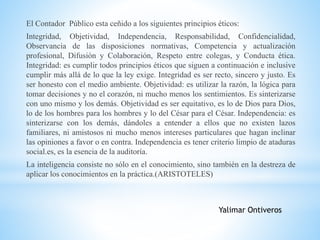 El Contador Público esta ceñido a los siguientes principios éticos: 
Integridad, Objetividad, Independencia, Responsabilidad, Confidencialidad, 
Observancia de las disposiciones normativas, Competencia y actualización 
profesional, Difusión y Colaboración, Respeto entre colegas, y Conducta ética. 
Integridad: es cumplir todos principios éticos que siguen a continuación e inclusive 
cumplir más allá de lo que la ley exige. Integridad es ser recto, sincero y justo. Es 
ser honesto con el medio ambiente. Objetividad: es utilizar la razón, la lógica para 
tomar decisiones y no el corazón, ni mucho menos los sentimientos. Es sinterizarse 
con uno mismo y los demás. Objetividad es ser equitativo, es lo de Dios para Dios, 
lo de los hombres para los hombres y lo del César para el César. Independencia: es 
sinterizarse con los demás, dándoles a entender a ellos que no existen lazos 
familiares, ni amistosos ni mucho menos intereses particulares que hagan inclinar 
las opiniones a favor o en contra. Independencia es tener criterio limpio de ataduras 
social.es, es la esencia de la auditoría. 
La inteligencia consiste no sólo en el conocimiento, sino también en la destreza de 
aplicar los conocimientos en la práctica.(ARISTOTELES) 
Yalimar Ontiveros 
 
