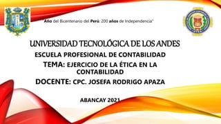 UNIVERSIDAD TECNOLÓGICA DE LOS ANDES
ESCUELA PROFESIONAL DE CONTABILIDAD
TEMA: EJERCICIO DE LA ÉTICA EN LA
CONTABILIDAD
DOCENTE: CPC. JOSEFA RODRIGO APAZA
ABANCAY 2021
"Año del Bicentenario del Perú: 200 años de Independencia"
 