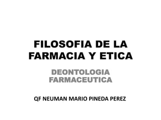 FILOSOFIA DE LA
FARMACIA Y ETICA
DEONTOLOGIA
FARMACEUTICA
QF NEUMAN MARIO PINEDA PEREZ
 