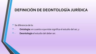 DEFINICIÓN DE DEONTOLOGÍA JURÍDICA
• Se diferencia de la:
• · Ontología: en cuanto a que éste significa el estudio del ser, y
• · Deontología el estudio del deber ser.
 
