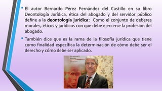 • El autor Bernardo Pérez Fernández del Castillo en su libro
Deontología Jurídica, ética del abogado y del servidor público
define a la deontología jurídica: Como el conjunto de deberes
morales, éticos y jurídicos con que debe ejercerse la profesión del
abogado.
• También dice que es la rama de la filosofía jurídica que tiene
como finalidad específica la determinación de cómo debe ser el
derecho y cómo debe ser aplicado.
 