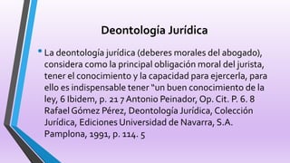 Deontología Jurídica
•La deontología jurídica (deberes morales del abogado),
considera como la principal obligación moral del jurista,
tener el conocimiento y la capacidad para ejercerla, para
ello es indispensable tener “un buen conocimiento de la
ley, 6 Ibidem, p. 21 7 Antonio Peinador, Op. Cit. P. 6. 8
RafaelGómez Pérez, Deontología Jurídica, Colección
Jurídica, Ediciones Universidad de Navarra, S.A.
Pamplona, 1991, p. 114. 5
 