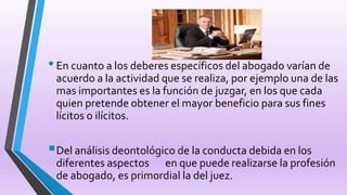 •En cuanto a los deberes específicos del abogado varían de
acuerdo a la actividad que se realiza, por ejemplo una de las
mas importantes es la función de juzgar, en los que cada
quien pretende obtener el mayor beneficio para sus fines
lícitos o ilícitos.
Del análisis deontológico de la conducta debida en los
diferentes aspectos en que puede realizarse la profesión
de abogado, es primordial la del juez.
 
