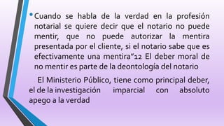 •Cuando se habla de la verdad en la profesión
notarial se quiere decir que el notario no puede
mentir, que no puede autorizar la mentira
presentada por el cliente, si el notario sabe que es
efectivamente una mentira”12 El deber moral de
no mentir es parte de la deontología del notario
El Ministerio Público, tiene como principal deber,
el de la investigación imparcial con absoluto
apego a la verdad
 