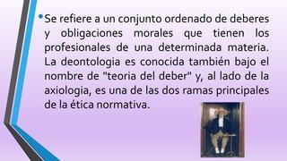 •Se refiere a un conjunto ordenado de deberes
y obligaciones morales que tienen los
profesionales de una determinada materia.
La deontologia es conocida también bajo el
nombre de "teoria del deber" y, al lado de la
axiologia, es una de las dos ramas principales
de la ética normativa.
 