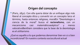 Origen del concepto
• (Paris, 1832). Con ella queria dotar de un enfoque algo más
liberal al concepto ética y convertir en un concepto laico el
término, hasta entonces religioso, moralEn "Deontologia o
ciencia de la moral" busca el racionalismo, con un
mecanicismo casi matemáticoaséptico” y menos
valorativoBentham considera que la base de la deontologia
es el utilitarismo
¿Qué es aquello a lo que podemos denominar bien en si o bien
incondicional? En nuestro contexto sociocultural actual
 