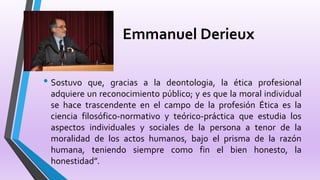 Emmanuel Derieux
• Sostuvo que, gracias a la deontologia, la ética profesional
adquiere un reconocimiento público; y es que la moral individual
se hace trascendente en el campo de la profesión Ética es la
ciencia filosófico-normativo y teórico-práctica que estudia los
aspectos individuales y sociales de la persona a tenor de la
moralidad de los actos humanos, bajo el prisma de la razón
humana, teniendo siempre como fin el bien honesto, la
honestidad”.
 