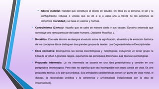 • Objeto material: realidad que constituye el objeto de estudio. En ética es la persona, el ser y la
configutración virtuosa o viciosa que se dé a si o cada uno a través de las acciones se
denomina moralidad y se basa en valores y normas.
• Conocimiento (Ciencia): Aquello que se sabe de manera cierta y sus causas. Doctrina ordenada que
constituye una rama particular del saber humano. Disciplina filosófica. L
• Metaética: Con este término se designa al estudio sobre la significación, el sentido y la evolución histórica
de los conceptos éticos distinguen dos grandes grupos de teorias: Las Cognoscitivistas o Descriptivistas
• Ética normativa: Distinguimos las teorias Deontológicas y Teleológicas; incluyendo un tercer grupo: la
Ética de la virtud. A grandes rasgos, exponemos las principales diferencias. Las Teorias Deontológicas
• Propuesta intermedia: La via intermedia se basaria en una idea prescriptivista y también en una
perspectiva deontologista. Pero esto no significa que sea incompatible con otros puntos de vista. Es una
propuesta teórica, a la par que práctica. Sus principales caracteristicas serian: un punto de vista moral, el
diálogo, la racionalidad práctica y la coherencia y universalidad (relacionadas con la idea de
imparcialidad).
 