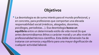 Objetivos
• La deontologia es de sumo interés para el mundo profesional, y
en concreto, para profesiones que comportan una elevada
responsabilidad social (médicos, abogados, docentes,
psicólogos, periodistas…). Esa deontologia busca un
equilibrio entre un determinado estilo de vida moral (lo que
antes denominábamos êthos o carácter moral) y un alto nivel de
profesionalidad técnico-cientifica. Esta doble dimensión ha de
tratarse con armonia y equilibrio para una mayor dignificación de
cualquier actividad laboral.
 