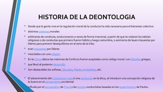 HISTORIA DE LA DEONTOLOGIA
• Desde que la gente vive en la regulación moral de la conducta ha sido necesaria para el bienestar colectivo
• distintos sistemas morales
• arbitrarias de conducta, evolucionaron a veces de forma irracional, a partir de que se violaran los tabúes
religiosos o de conductas que primero fueron hábito y luego costumbre, o asimismo de leyes impuestas por
líderes para prevenir desequilibrios en el seno de la tribu
• eran impuestos por líderes
• mezclados con una religión
• En la China clásica las máximas de Confucio fueron aceptadas como código moral. Los filósofos griegos,
• que llevó al posterior desarrollo
• Son destacables los sofistas, Sócrates, Platón, Aristóteles, etc.
• El advenimiento del cristianismo marcó una revolución en la ética, al introducir una concepción religiosa de
lo bueno en el pensamiento occidental
• influida por el psicoanálisis de Freud y las teorías conductistas basadas en los experimentos de Pavlov.
 