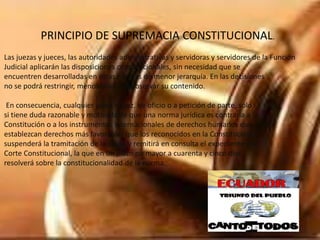 PRINCIPIO DE SUPREMACIA CONSTITUCIONAL.
Las juezas y jueces, las autoridades administrativas y servidoras y servidores de la Función
Judicial aplicarán las disposiciones constitucionales, sin necesidad que se
encuentren desarrolladas en otras normas de menor jerarquía. En las decisiones
no se podrá restringir, menoscabar o inobservar su contenido.
En consecuencia, cualquier jueza o juez, de oficio o a petición de parte, sólo
si tiene duda razonable y motivada de que una norma jurídica es contraria a la
Constitución o a los instrumentos internacionales de derechos humanos que
establezcan derechos más favorables que los reconocidos en la Constitución,
suspenderá la tramitación de la causa y remitirá en consulta el expediente a la
Corte Constitucional, la que en un plazo no mayor a cuarenta y cinco días
resolverá sobre la constitucionalidad de la norma.
 