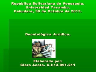 República Bolivariana de Venezuela.
Universidad Yacambu.
Cabudare, 30 de Octubre de 2013.

Deontológica Jurídica.

Elaborado por:
Clara Aceto. C.I:13.991.211

 
