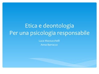Etica e deontologia
Per una psicologia responsabile
           Luca Mazzucchelli
            Anna Barracco
 