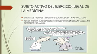SUJETO ACTIVO DEL EJERCICIO ILEGAL DE
LA MEDICINA:
 CARECER DE TÍTULO DE MÉDICO, O TITULADO, EJERCER SIN AUTORIZACIÓN.
 POSEER TÍTULO Y AUTORIZACIÓN, PERO QUE INCURRE EN CIRCUNSTANCIAS NO
PERMITIDAS POR AMBOS.
 