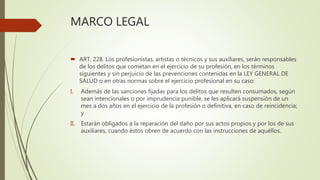 MARCO LEGAL
 ART. 228. Los profesionistas, artistas o técnicos y sus auxiliares, serán responsables
de los delitos que cometan en el ejercicio de su profesión, en los términos
siguientes y sin perjuicio de las prevenciones contenidas en la LEY GENERAL DE
SALUD o en otras normas sobre el ejercicio profesional en su caso:
I. Además de las sanciones fijadas para los delitos que resulten consumados, según
sean intencionales o por imprudencia punible, se les aplicará suspensión de un
mes a dos años en el ejercicio de la profesión o definitiva, en caso de reincidencia;
y
II. Estarán obligados a la reparación del daño por sus actos propios y por los de sus
auxiliares, cuando éstos obren de acuerdo con las instrucciones de aquéllos.
 
