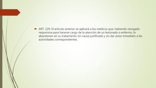  ART. 229. El artículo anterior se aplicará a los médicos que, habiendo otorgado
responsiva para hacerse cargo de la atención de un lesionado o enfermo, lo
abandonen en su tratamiento sin causa justificada y sin dar aviso inmediato a las
autoridades correspondientes.
 