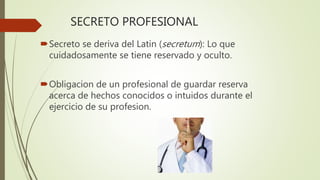SECRETO PROFESIONAL
Secreto se deriva del Latin (secretum): Lo que
cuidadosamente se tiene reservado y oculto.
Obligacion de un profesional de guardar reserva
acerca de hechos conocidos o intuidos durante el
ejercicio de su profesion.
 