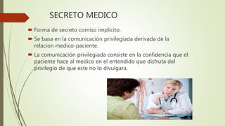 SECRETO MEDICO
 Forma de secreto comiso implicito.
 Se basa en la comunicación privilegiada derivada de la
relacion medico-paciente.
 La comunicación privilegiada consiste en la confidencia que el
paciente hace al medico en el entendido que disfruta del
privilegio de que este no lo divulgara.
 