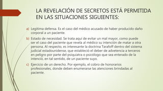 LA REVELACIÓN DE SECRETOS ESTÁ PERMITIDA
EN LAS SITUACIONES SIGUIENTES:
a) Legítima defensa. Es el caso del médico acusado de haber producido daño
corporal a un paciente.
b) Estado de necesidad. Se trata aquí de evitar un mal mayor, como puede
ser el caso del paciente que revela al médico su intención de matar a otra
persona. Al respecto, es interesante la doctrina Tarafoff dentro del sistema
judicial estadounidense, que estableció el deber de advetencia a terceros
en peligro por parte del psiquiatra o psicólogo que sea enterado de la
intenció, en tal sentido, de un paciente suyo.
c) Ejercicio de un derecho. Por ejemplo, el cobro de honorarios
profesionales, donde deben enumerarse las atenciones brindadas al
paciente.
 