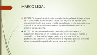 MARCO LEGAL
 ART.210. Se impondrán de treinta a doscientas jornadas de trabajo a favor
de la comunidad, al que sin justa causa, con perjuicio de alguien y sin
consentimiento del que pueda resultar perjudicado, revele algún secreto o
comunicación reservada que conoce o ha recibido con motivo de su
empleo, cargo o puesto.
 ART.211. La sanción sera de uno a cinco año, multa monetaria o
suspensión de profesión, en su caso, de dos meses a un año, cuando la
revelación punible sea hecha por persona que preste servicios
profesionales a técnicos o por funcionario a empleado público, o cuando
el secreto revalado o publicado sea de carácter industrial.
 