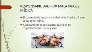 RESPONSABILIDAD POR MALA PRAXIS
MÉDICA
El concepto de responsabilidad tiene implícito haber
causado un daño.
Jurídicamente se distinguen dos tipos de
responsabilidad: penal y civil.
 