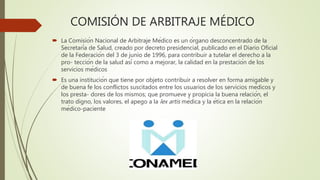 COMISIÓN DE ARBITRAJE MÉDICO
 La Comisión Nacional de Arbitraje Médico es un órgano desconcentrado de la
Secretaría de Salud, creado por decreto presidencial, publicado en el Diario Oficial
de la Federación del 3 de junio de 1996, para contribuir a tutelar el derecho a la
pro- tección de la salud así como a mejorar, la calidad en la prestación de los
servicios médicos
 Es una institución que tiene por objeto contribuir a resolver en forma amigable y
de buena fe los conflictos suscitados entre los usuarios de los servicios médicos y
los presta- dores de los mismos; que promueve y propicia la buena relación, el
trato digno, los valores, el apego a la lex artis médica y la ética en la relación
médico-paciente
 