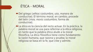 ÉTICA - MORAL
Del griego (ethos: costumbre, uso, manera de
conducirse). El término moral, en cambio, procede
del latín (mos, moris: costumbre, forma de
conducirse).
La ética es la ciencia del recto actuar. En la práctica, la
palabra moral se usa para referirse a la ética religiosa,
en tanto que la palabra ética alude a la moral
filosófica. La ética filosófica tiene como fundamento
la razón humana, que razona y prueba; la moral
religiosa se basa en la fe, que cree y admite.
 