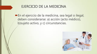 EJERCICIO DE LA MEDICINA
En el ejerccio de la medicina, sea legal o ilegal,
deben considerarse: a) acción (acto médico),
b)sujeto activo, y c) circunstancias.
 