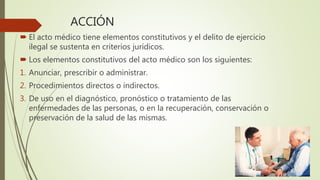 ACCIÓN
 El acto médico tiene elementos constitutivos y el delito de ejercicio
ilegal se sustenta en criterios jurídicos.
 Los elementos constitutivos del acto médico son los siguientes:
1. Anunciar, prescribir o administrar.
2. Procedimientos directos o indirectos.
3. De uso en el diagnóstico, pronóstico o tratamiento de las
enfermedades de las personas, o en la recuperación, conservación o
preservación de la salud de las mismas.
 