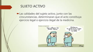 SUJETO ACTIVO
Las calidades del sujeto activo, junto con las
cirscunstancias, determinaran que el acto constituya
ejercicio legal o ejercicio ilegal de la medicina.
 