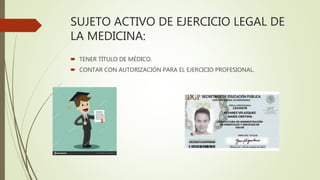 SUJETO ACTIVO DE EJERCICIO LEGAL DE
LA MEDICINA:
 TENER TÍTULO DE MÉDICO.
 CONTAR CON AUTORIZACIÓN PARA EL EJERCICIO PROFESIONAL.
 