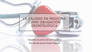 LA CALIDAD EN MEDICINA
COMO OBLIGACIÓN
DEONTOLÓGICA
Residente de primer año de Psiquiatría
Dra. Brenda Jazmín Amador Negrete
 