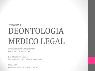 DEONTOLOGIA
MEDICO LEGAL
UNIVERSIDAD VERACRUZANA
FACULTAD DE MEDICINA
E.E. MEDICINA LEGAL
DR. MANUEL SAIZ CALDERON GOMEZ
PRESENTA
KENIA DE JESUS SUAREZ CORICHE
PREGUNTA 3
 