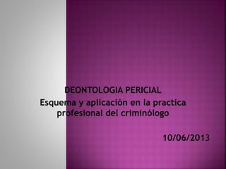 DEONTOLOGIA PERICIAL
Esquema y aplicación en la practica
profesional del criminólogo
10/06/2013
 