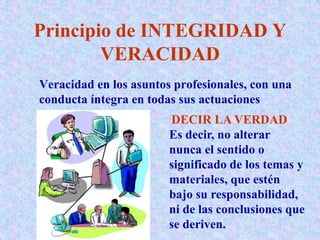 Principio de INTEGRIDAD Y
VERACIDAD
Veracidad en los asuntos profesionales, con una
conducta íntegra en todas sus actuaciones
DECIR LA VERDAD
Es decir, no alterar
nunca el sentido o
significado de los temas y
materiales, que estén
bajo su responsabilidad,
ni de las conclusiones que
se deriven.
 