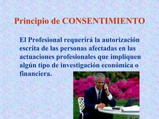Principio de CONSENTIMIENTO
El Profesional requerirá la autorización
escrita de las personas afectadas en las
actuaciones profesionales que impliquen
algún tipo de investigación económica o
financiera.
 