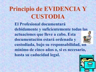 Principio de EVIDENCIA Y
CUSTODIA
El Profesional documentará
debidamente y suficientemente todas las
actuaciones que lleve a cabo. Esta
documentación estará ordenada y
custodiada, bajo su responsabilidad, un
mínimo de cinco años o, si es necesario,
hasta su caducidad legal.
 