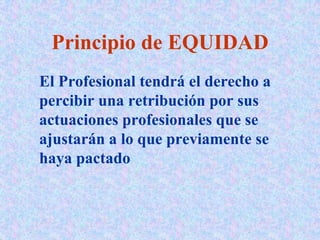 Principio de EQUIDAD
El Profesional tendrá el derecho a
percibir una retribución por sus
actuaciones profesionales que se
ajustarán a lo que previamente se
haya pactado
 