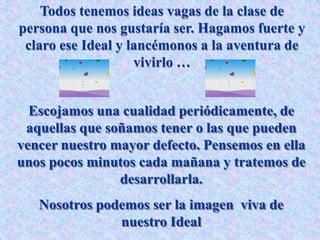 Todos tenemos ideas vagas de la clase de
persona que nos gustaría ser. Hagamos fuerte y
claro ese Ideal y lancémonos a la aventura de
vivirlo …
Escojamos una cualidad periódicamente, de
aquellas que soñamos tener o las que pueden
vencer nuestro mayor defecto. Pensemos en ella
unos pocos minutos cada mañana y tratemos de
desarrollarla.
Nosotros podemos ser la imagen viva de
nuestro Ideal
 