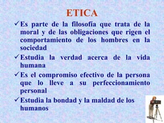 ETICA
Es parte de la filosofía que trata de la
moral y de las obligaciones que rigen el
comportamiento de los hombres en la
sociedad
Estudia la verdad acerca de la vida
humana
Es el compromiso efectivo de la persona
que lo lleve a su perfeccionamiento
personal
Estudia la bondad y la maldad de los
humanos
 
