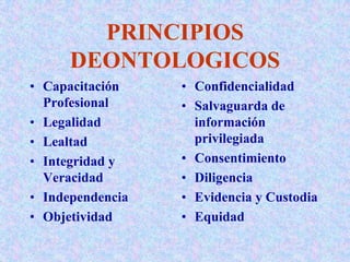PRINCIPIOS
DEONTOLOGICOS
• Capacitación
Profesional
• Legalidad
• Lealtad
• Integridad y
Veracidad
• Independencia
• Objetividad
• Confidencialidad
• Salvaguarda de
información
privilegiada
• Consentimiento
• Diligencia
• Evidencia y Custodia
• Equidad
 