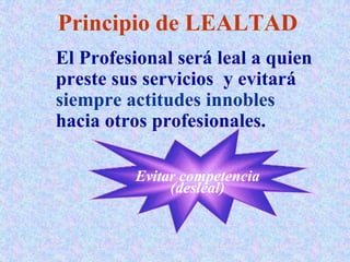 Principio de LEALTAD
El Profesional será leal a quien
preste sus servicios y evitará
siempre actitudes innobles
hacia otros profesionales.
Evitar competencia
(desleal)
 